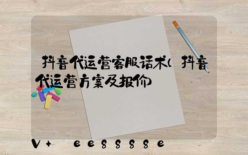抖音代运营客服话术(抖音代运营方案及报价)