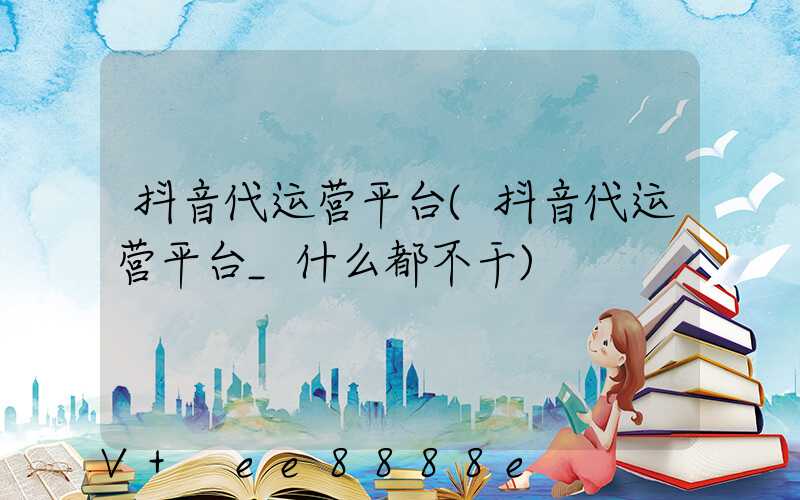 抖音代运营平台(抖音代运营平台_什么都不干)