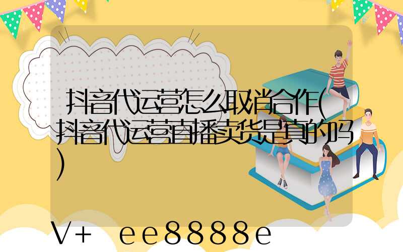 抖音代运营怎么取消合作(抖音代运营直播卖货是真的吗)
