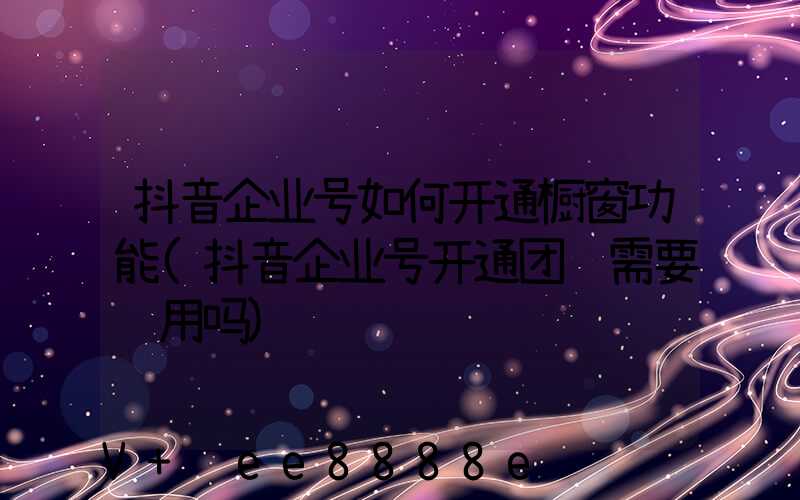 抖音企业号如何开通橱窗功能(抖音企业号开通团购需要费用吗)