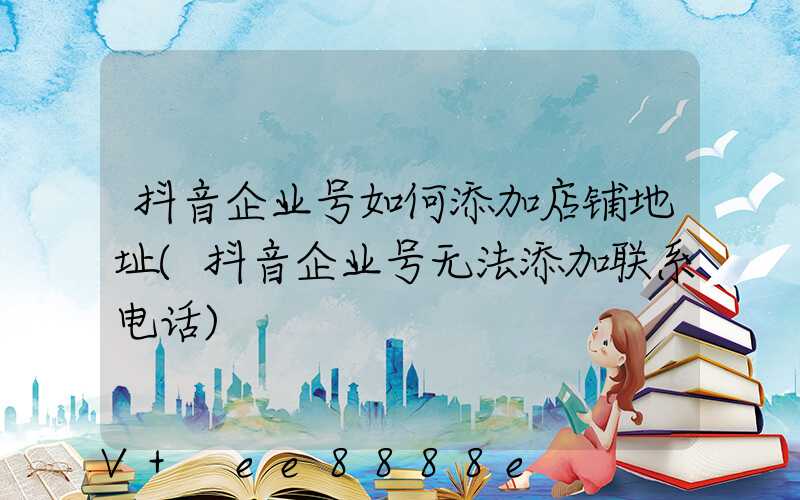 抖音企业号如何添加店铺地址(抖音企业号无法添加联系电话)