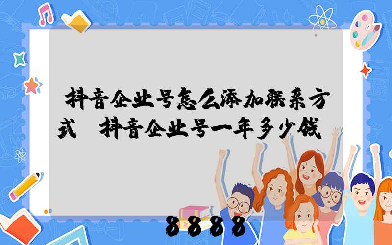抖音企业号怎么添加联系方式(抖音企业号一年多少钱)