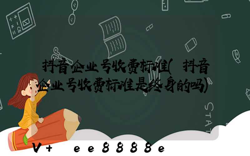 抖音企业号收费标准(抖音企业号收费标准是终身的吗)