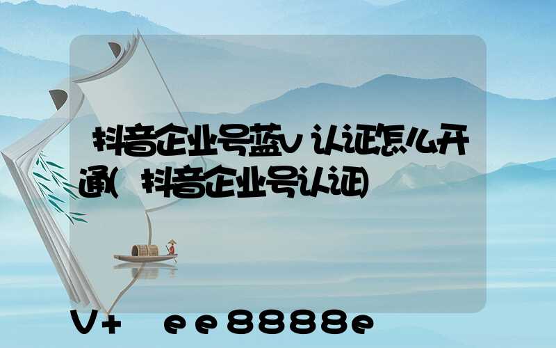 抖音企业号蓝v认证怎么开通(抖音企业号认证)