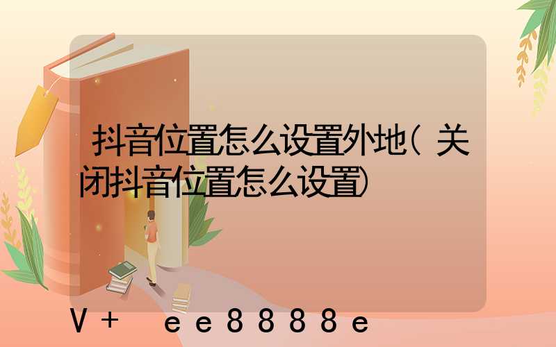 抖音位置怎么设置外地(关闭抖音位置怎么设置)