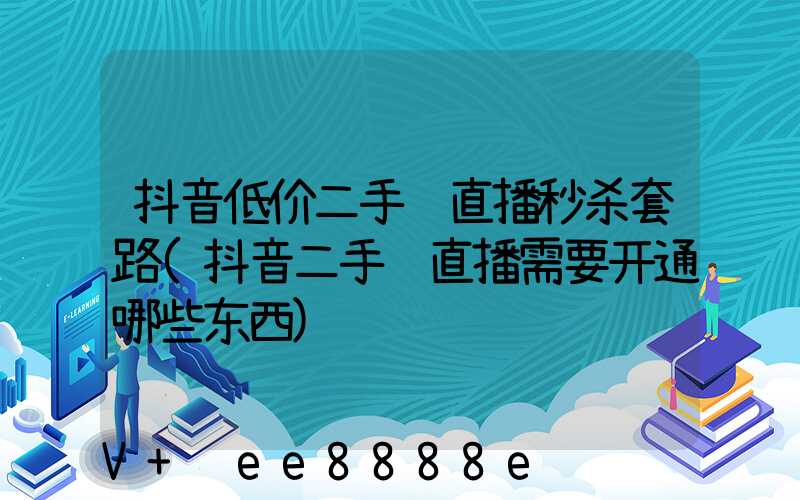 抖音低价二手车直播秒杀套路(抖音二手车直播需要开通哪些东西)