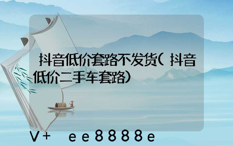 抖音低价套路不发货(抖音低价二手车套路)