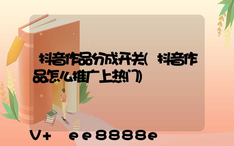 抖音作品分成开关(抖音作品怎么推广上热门)