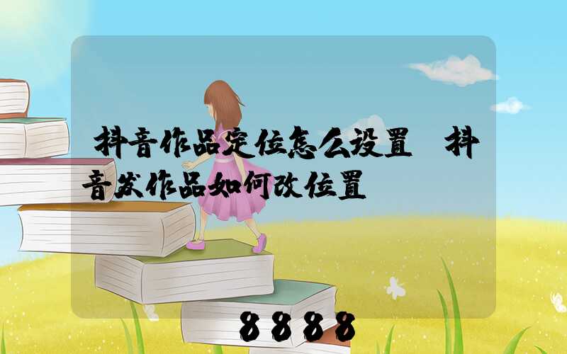 抖音作品定位怎么设置(抖音发作品如何改位置)