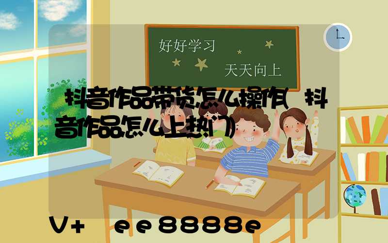 抖音作品带货怎么操作(抖音作品怎么上热门)
