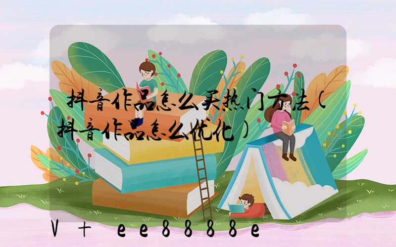 抖音作品怎么买热门方法(抖音作品怎么优化)