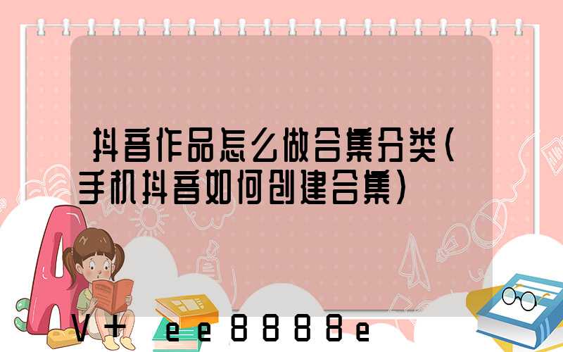 抖音作品怎么做合集分类(手机抖音如何创建合集)