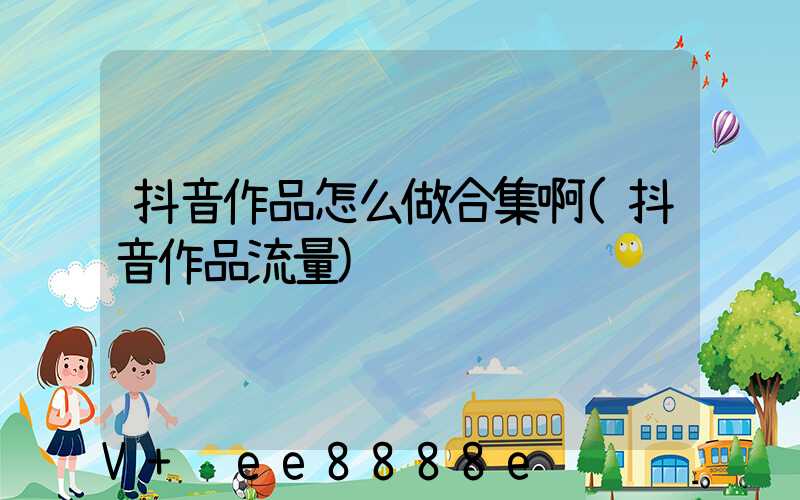 抖音作品怎么做合集啊(抖音作品流量)