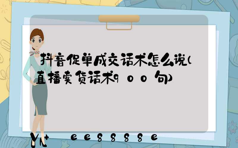 抖音促单成交话术怎么说(直播卖货话术900句)