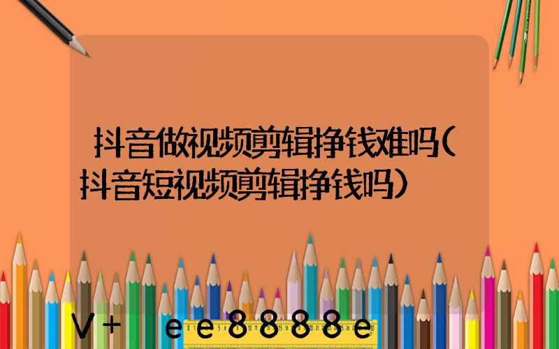 抖音做视频剪辑挣钱难吗(抖音短视频剪辑挣钱吗)