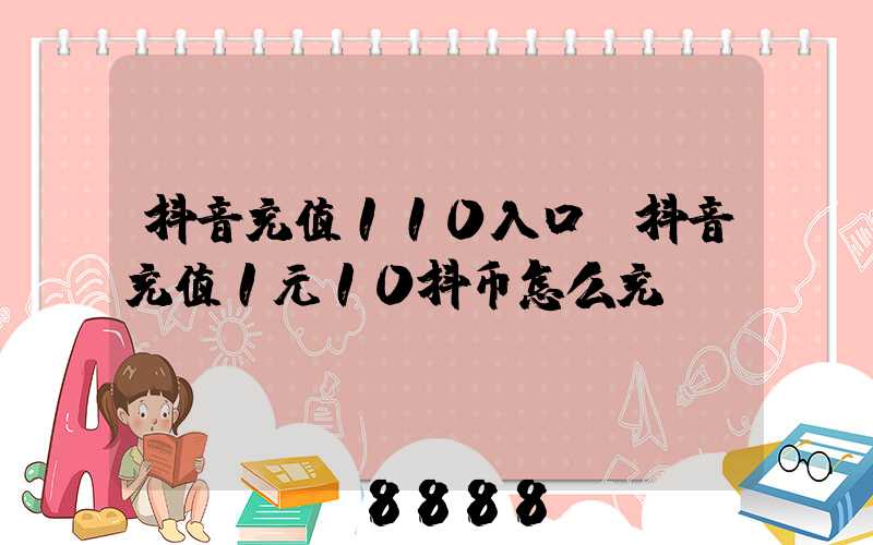抖音充值110入口(抖音充值1元10抖币怎么充)