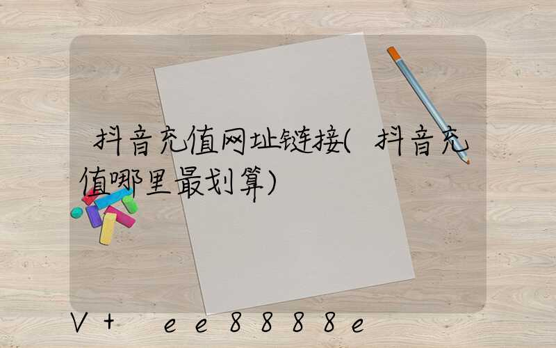 抖音充值网址链接(抖音充值哪里最划算)