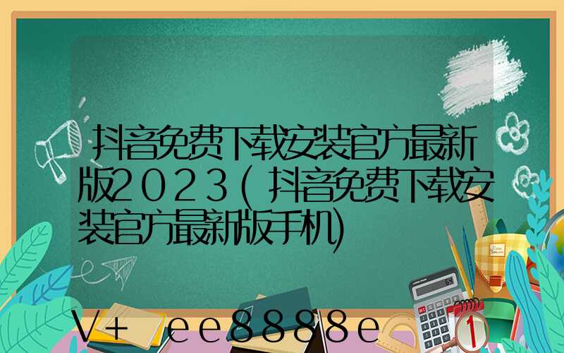 抖音免费下载安装官方最新版2023(抖音免费下载安装官方最新版手机)