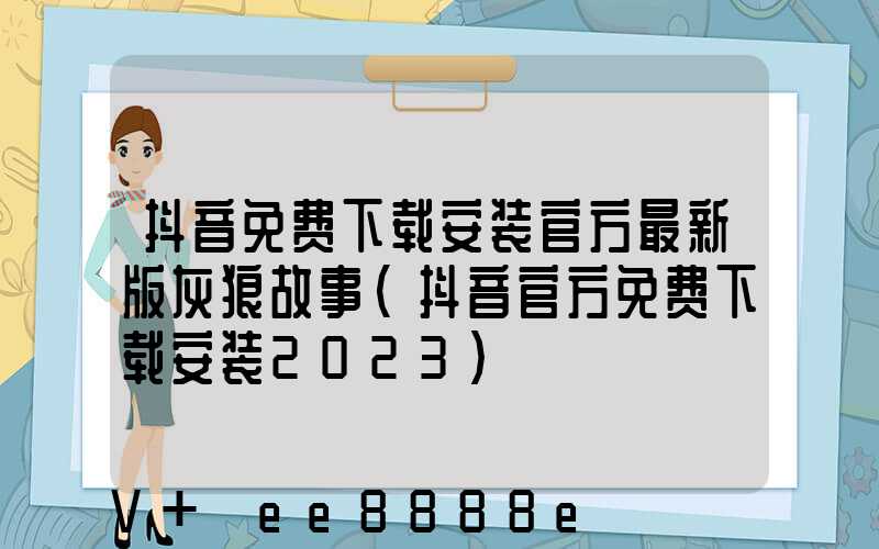 抖音免费下载安装官方最新版灰狼故事(抖音官方免费下载安装2023)