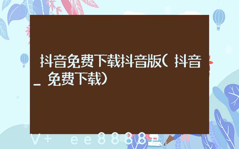 抖音免费下载抖音版(抖音_免费下载)