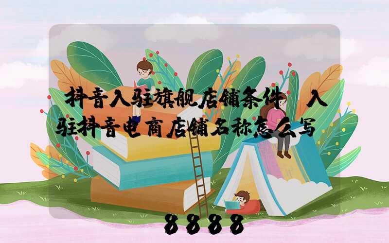 抖音入驻旗舰店铺条件(入驻抖音电商店铺名称怎么写)
