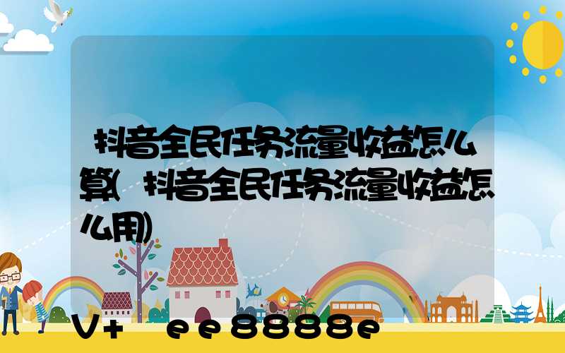 抖音全民任务流量收益怎么算(抖音全民任务流量收益怎么用)