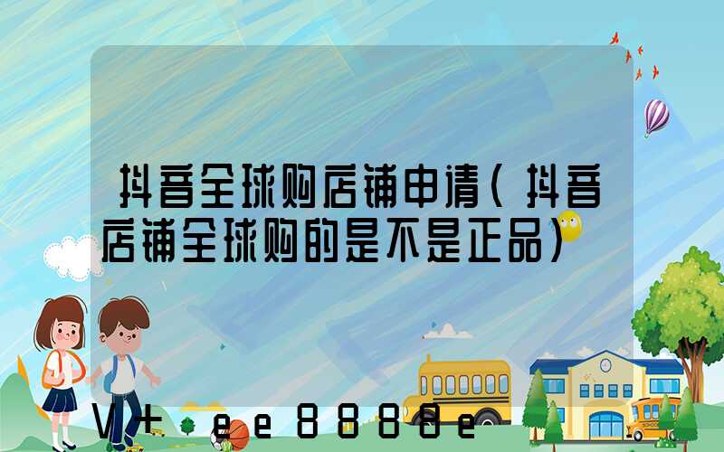 抖音全球购店铺申请(抖音店铺全球购的是不是正品)