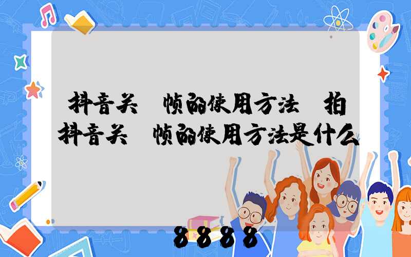 抖音关键帧的使用方法(拍抖音关键帧的使用方法是什么)