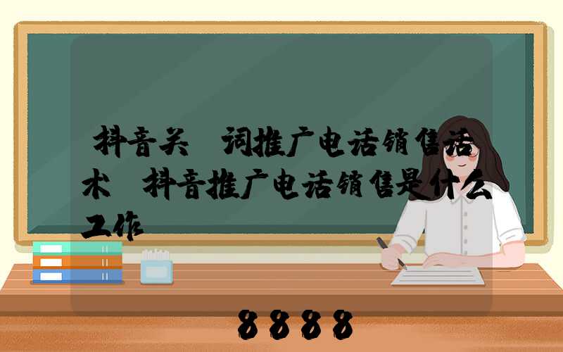 抖音关键词推广电话销售话术(抖音推广电话销售是什么工作)