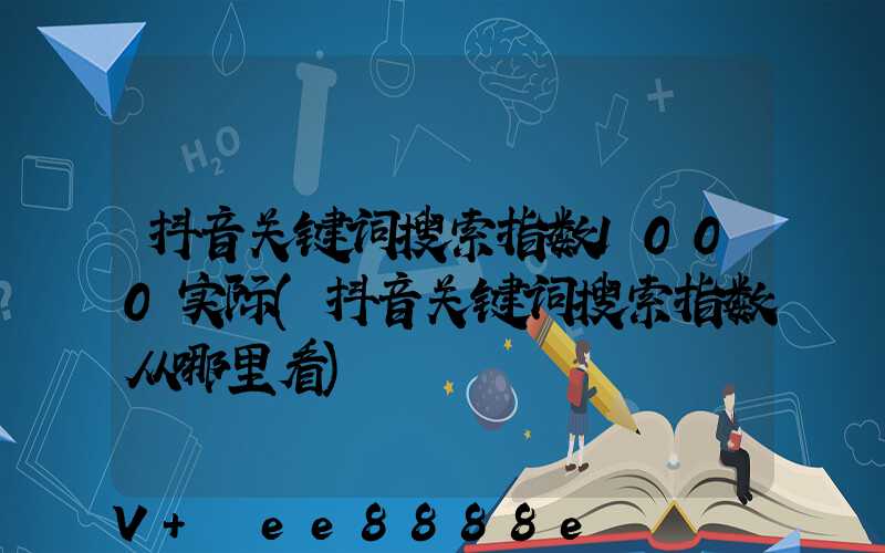抖音关键词搜索指数1000实际(抖音关键词搜索指数从哪里看)