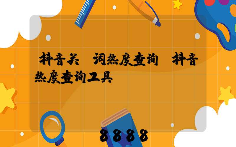 抖音关键词热度查询(抖音热度查询工具)