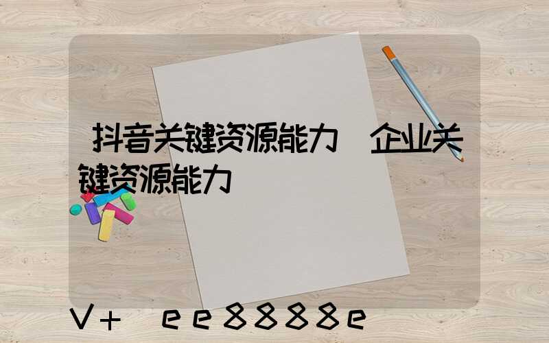 抖音关键资源能力(企业关键资源能力)