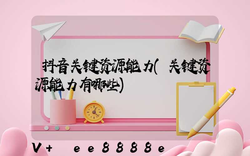 抖音关键资源能力(关键资源能力有哪些)