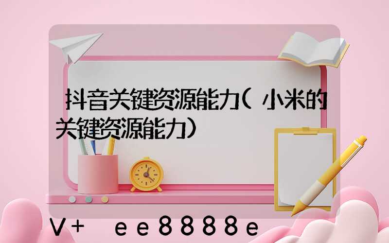 抖音关键资源能力(小米的关键资源能力)