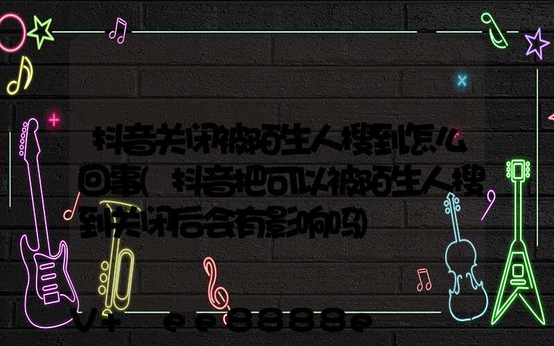 抖音关闭被陌生人搜到怎么回事(抖音把可以被陌生人搜到关闭后会有影响吗)