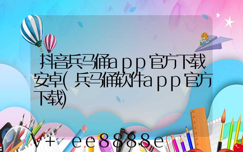 抖音兵马俑app官方下载安卓(兵马俑软件app官方下载)