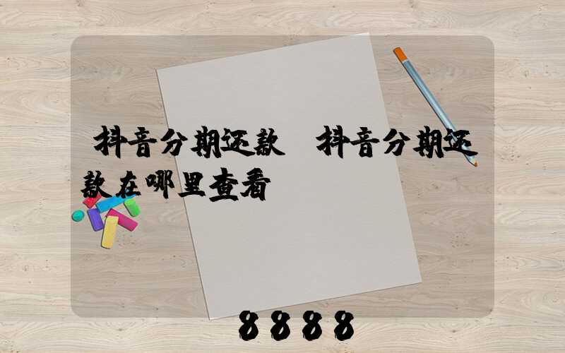 抖音分期还款(抖音分期还款在哪里查看)
