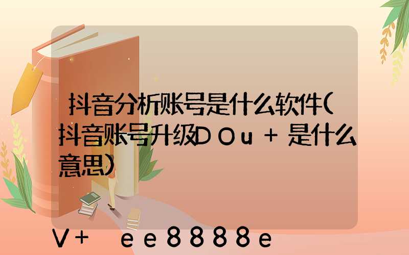 抖音分析账号是什么软件(抖音账号升级DOu+是什么意思)
