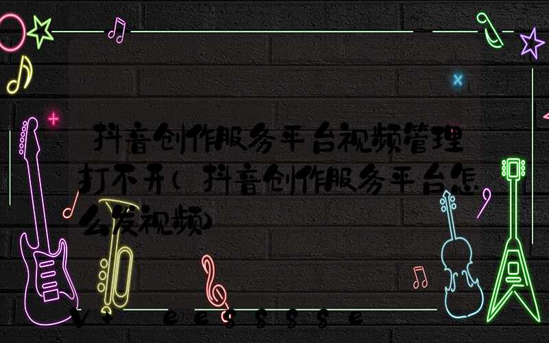 抖音创作服务平台视频管理打不开(抖音创作服务平台怎么发视频)
