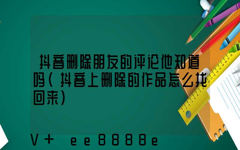 抖音删除朋友的评论他知道吗(抖音上删除的作品怎么找回来)