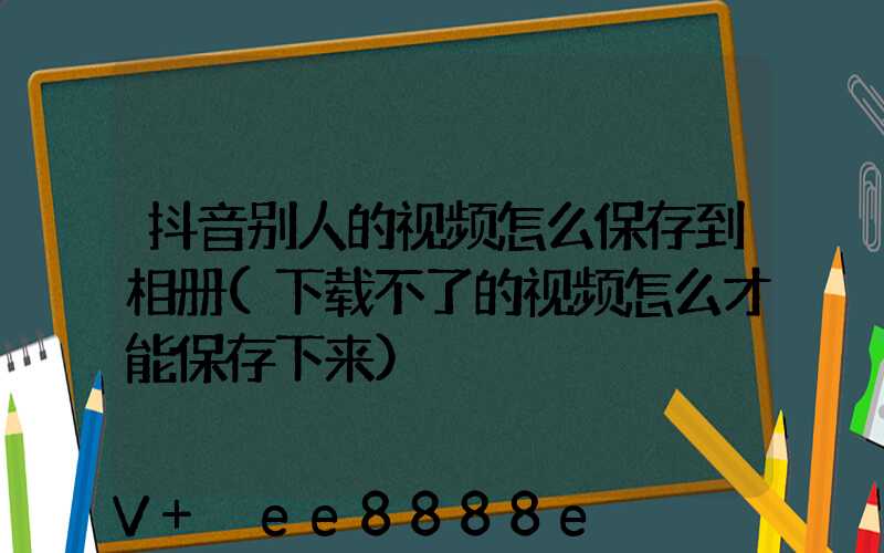 抖音别人的视频怎么保存到相册(下载不了的视频怎么才能保存下来)