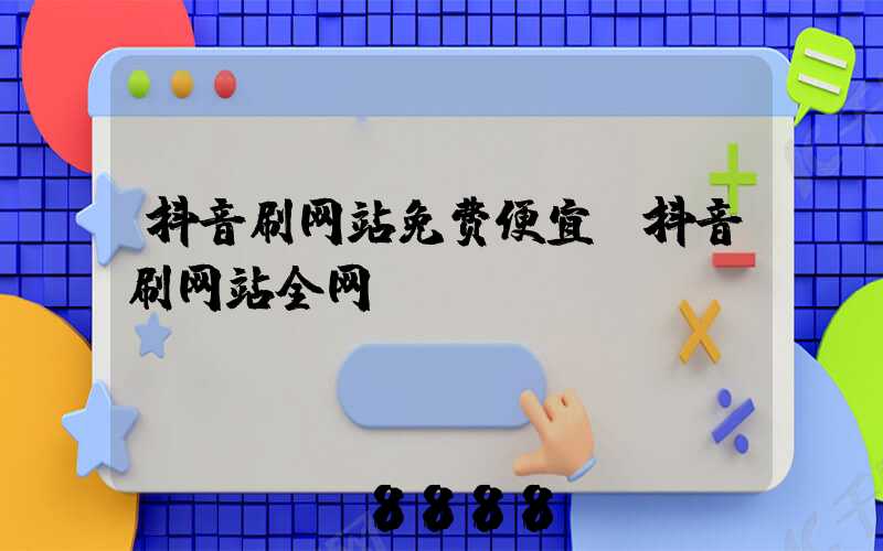 抖音刷网站免费便宜(抖音刷网站全网)