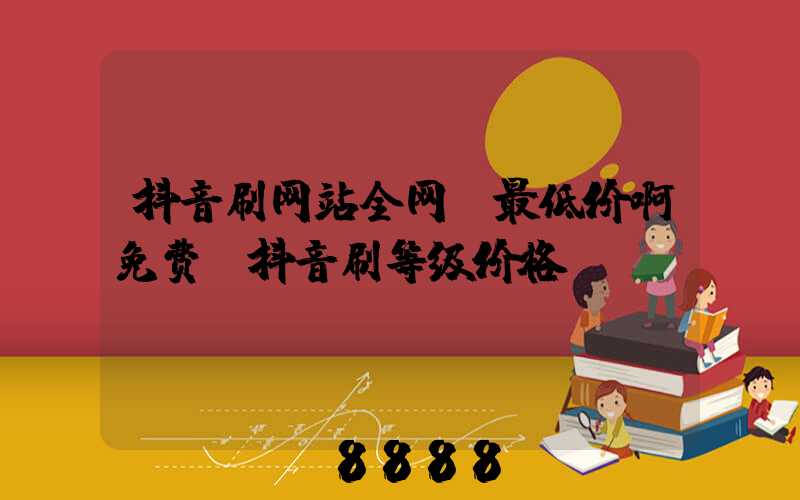 抖音刷网站全网_最低价啊免费(抖音刷等级价格)