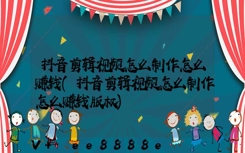 抖音剪辑视频怎么制作怎么赚钱(抖音剪辑视频怎么制作怎么赚钱版权)
