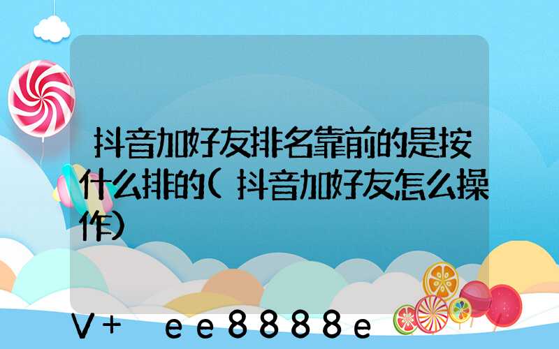 抖音加好友排名靠前的是按什么排的(抖音加好友怎么操作)