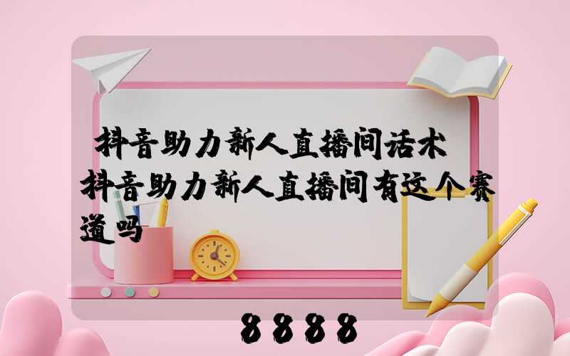 抖音助力新人直播间话术(抖音助力新人直播间有这个赛道吗)