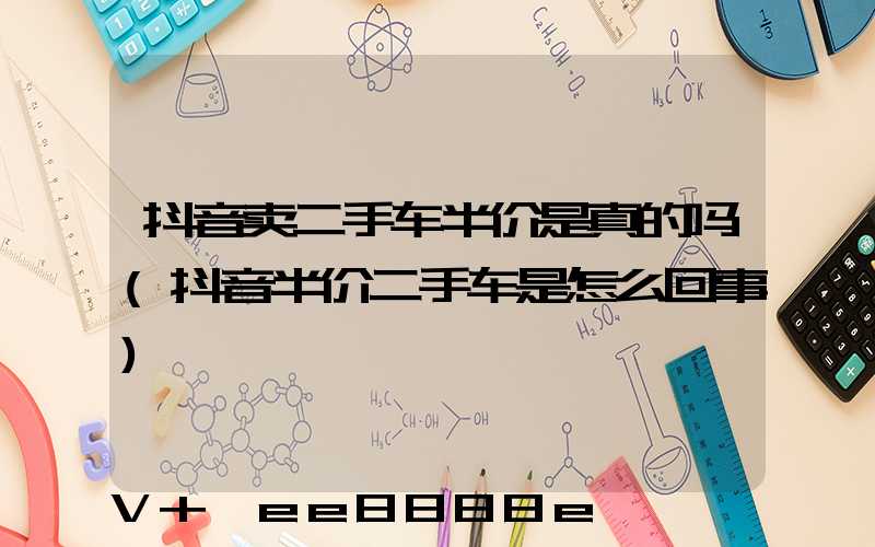 抖音卖二手车半价是真的吗(抖音半价二手车是怎么回事)