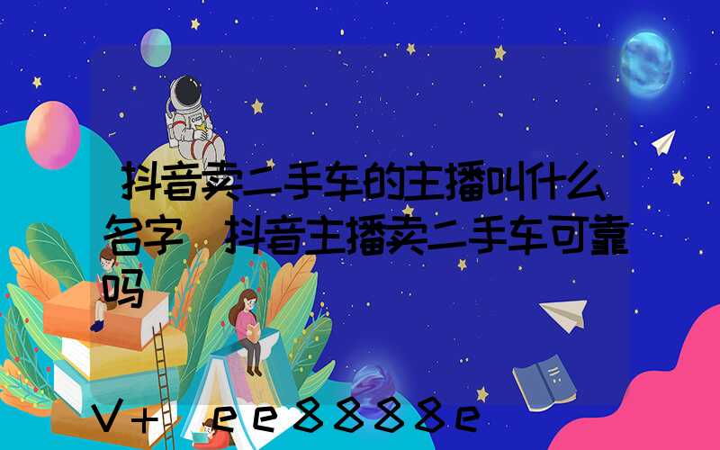 抖音卖二手车的主播叫什么名字(抖音主播卖二手车可靠吗)