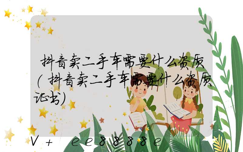 抖音卖二手车需要什么资质(抖音卖二手车需要什么资质证书)