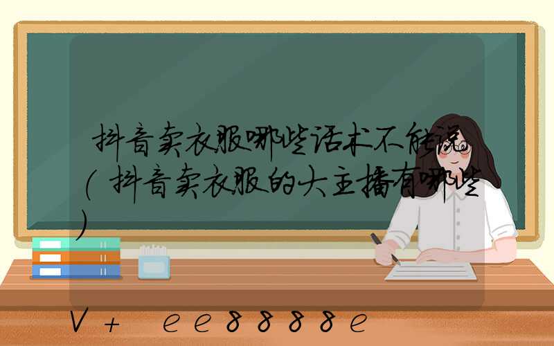 抖音卖衣服哪些话术不能说(抖音卖衣服的大主播有哪些)